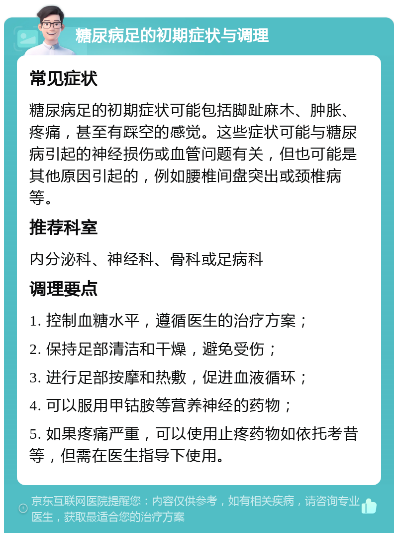 糖尿病足的初期症状与调理 常见症状 糖尿病足的初期症状可能包括脚趾麻木、肿胀、疼痛，甚至有踩空的感觉。这些症状可能与糖尿病引起的神经损伤或血管问题有关，但也可能是其他原因引起的，例如腰椎间盘突出或颈椎病等。 推荐科室 内分泌科、神经科、骨科或足病科 调理要点 1. 控制血糖水平，遵循医生的治疗方案； 2. 保持足部清洁和干燥，避免受伤； 3. 进行足部按摩和热敷，促进血液循环； 4. 可以服用甲钴胺等营养神经的药物； 5. 如果疼痛严重，可以使用止疼药物如依托考昔等，但需在医生指导下使用。