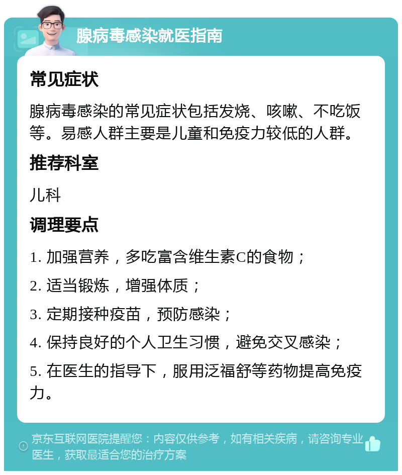 腺病毒感染就医指南 常见症状 腺病毒感染的常见症状包括发烧、咳嗽、不吃饭等。易感人群主要是儿童和免疫力较低的人群。 推荐科室 儿科 调理要点 1. 加强营养，多吃富含维生素C的食物； 2. 适当锻炼，增强体质； 3. 定期接种疫苗，预防感染； 4. 保持良好的个人卫生习惯，避免交叉感染； 5. 在医生的指导下，服用泛福舒等药物提高免疫力。