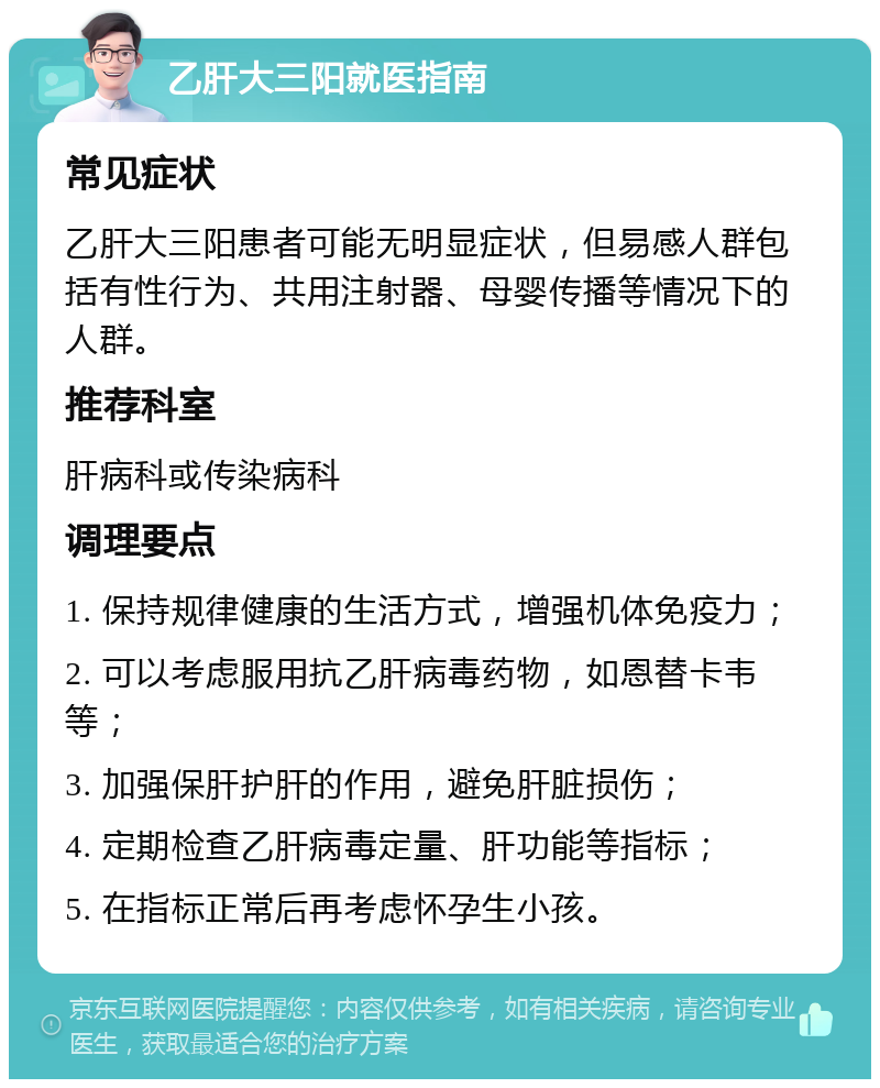 乙肝大三阳就医指南 常见症状 乙肝大三阳患者可能无明显症状，但易感人群包括有性行为、共用注射器、母婴传播等情况下的人群。 推荐科室 肝病科或传染病科 调理要点 1. 保持规律健康的生活方式，增强机体免疫力； 2. 可以考虑服用抗乙肝病毒药物，如恩替卡韦等； 3. 加强保肝护肝的作用，避免肝脏损伤； 4. 定期检查乙肝病毒定量、肝功能等指标； 5. 在指标正常后再考虑怀孕生小孩。