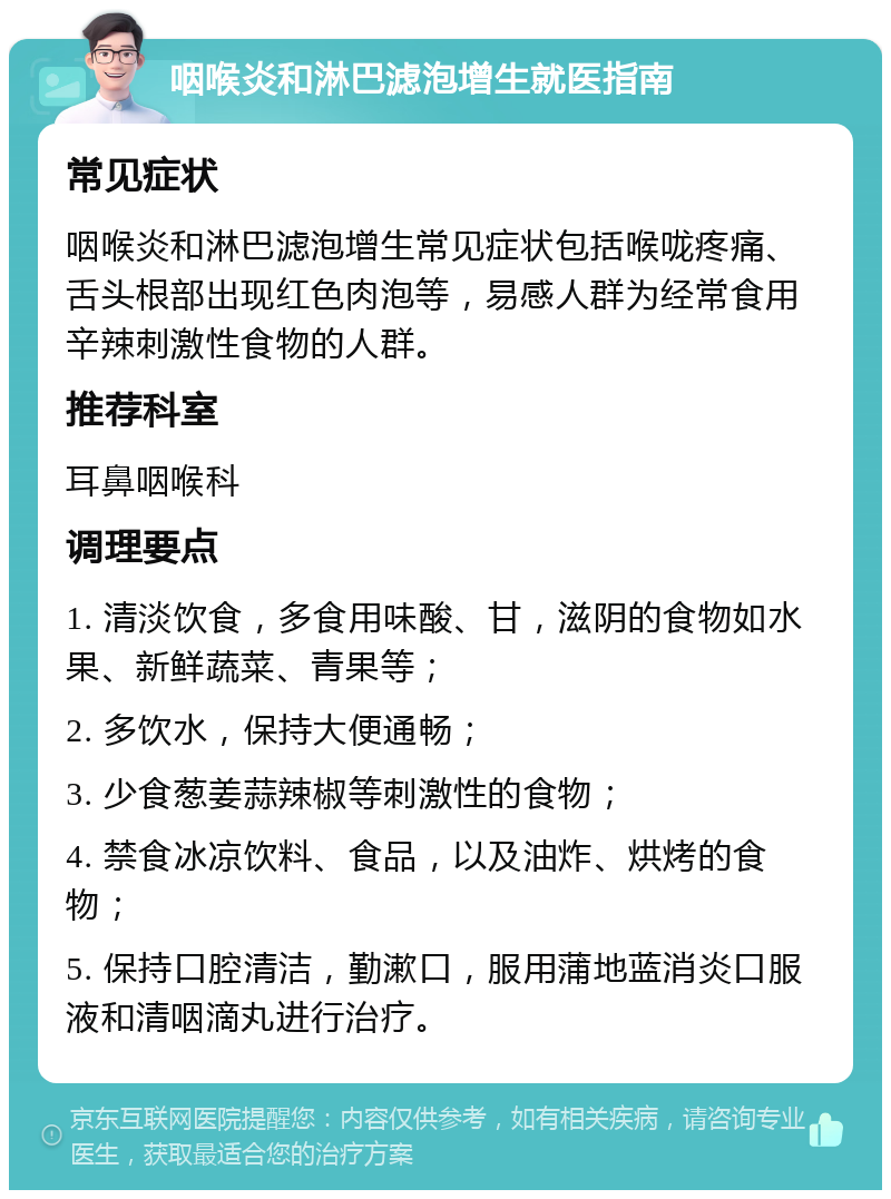 咽喉炎和淋巴滤泡增生就医指南 常见症状 咽喉炎和淋巴滤泡增生常见症状包括喉咙疼痛、舌头根部出现红色肉泡等，易感人群为经常食用辛辣刺激性食物的人群。 推荐科室 耳鼻咽喉科 调理要点 1. 清淡饮食，多食用味酸、甘，滋阴的食物如水果、新鲜蔬菜、青果等； 2. 多饮水，保持大便通畅； 3. 少食葱姜蒜辣椒等刺激性的食物； 4. 禁食冰凉饮料、食品，以及油炸、烘烤的食物； 5. 保持口腔清洁，勤漱口，服用蒲地蓝消炎口服液和清咽滴丸进行治疗。