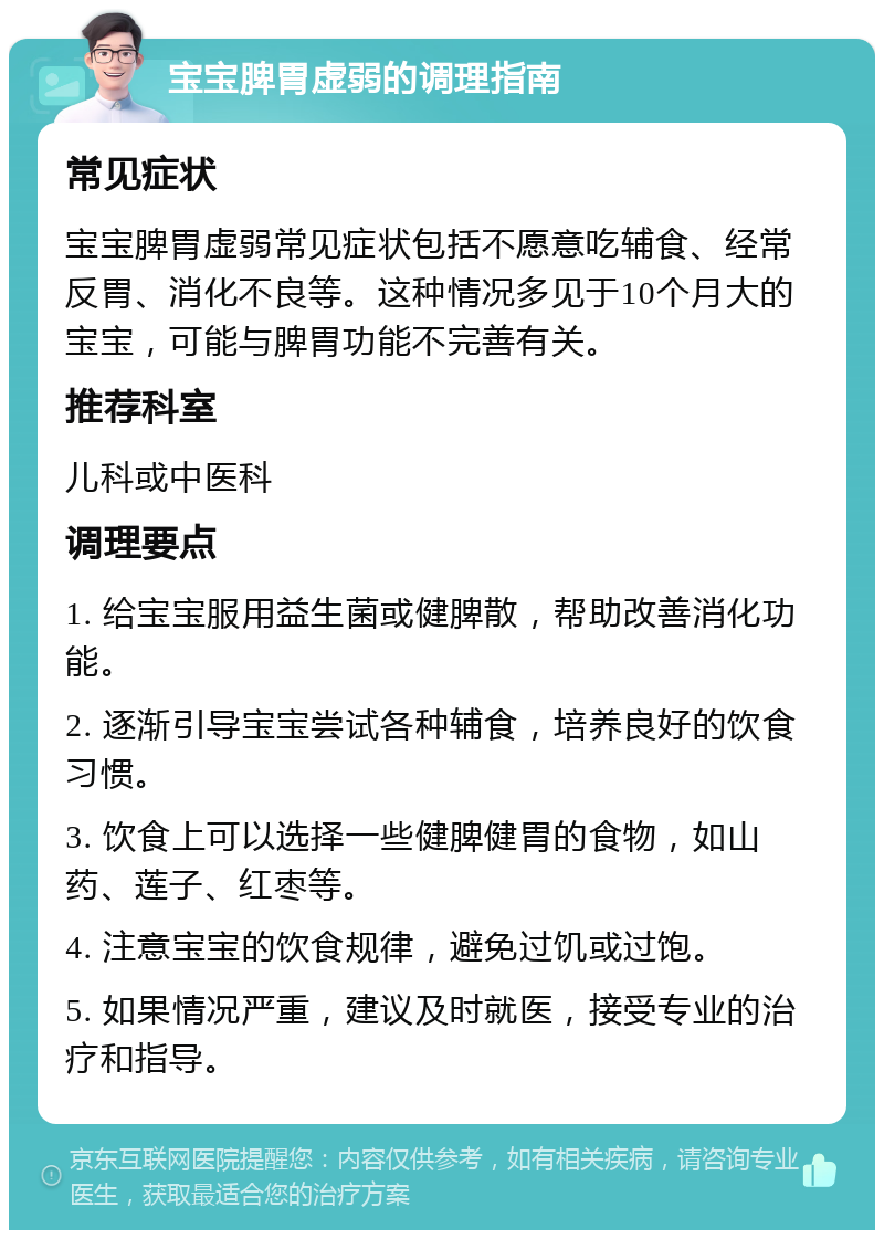 宝宝脾胃虚弱的调理指南 常见症状 宝宝脾胃虚弱常见症状包括不愿意吃辅食、经常反胃、消化不良等。这种情况多见于10个月大的宝宝，可能与脾胃功能不完善有关。 推荐科室 儿科或中医科 调理要点 1. 给宝宝服用益生菌或健脾散，帮助改善消化功能。 2. 逐渐引导宝宝尝试各种辅食，培养良好的饮食习惯。 3. 饮食上可以选择一些健脾健胃的食物，如山药、莲子、红枣等。 4. 注意宝宝的饮食规律，避免过饥或过饱。 5. 如果情况严重，建议及时就医，接受专业的治疗和指导。