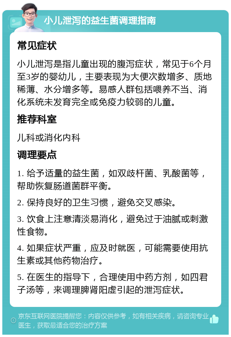 小儿泄泻的益生菌调理指南 常见症状 小儿泄泻是指儿童出现的腹泻症状，常见于6个月至3岁的婴幼儿，主要表现为大便次数增多、质地稀薄、水分增多等。易感人群包括喂养不当、消化系统未发育完全或免疫力较弱的儿童。 推荐科室 儿科或消化内科 调理要点 1. 给予适量的益生菌，如双歧杆菌、乳酸菌等，帮助恢复肠道菌群平衡。 2. 保持良好的卫生习惯，避免交叉感染。 3. 饮食上注意清淡易消化，避免过于油腻或刺激性食物。 4. 如果症状严重，应及时就医，可能需要使用抗生素或其他药物治疗。 5. 在医生的指导下，合理使用中药方剂，如四君子汤等，来调理脾肾阳虚引起的泄泻症状。