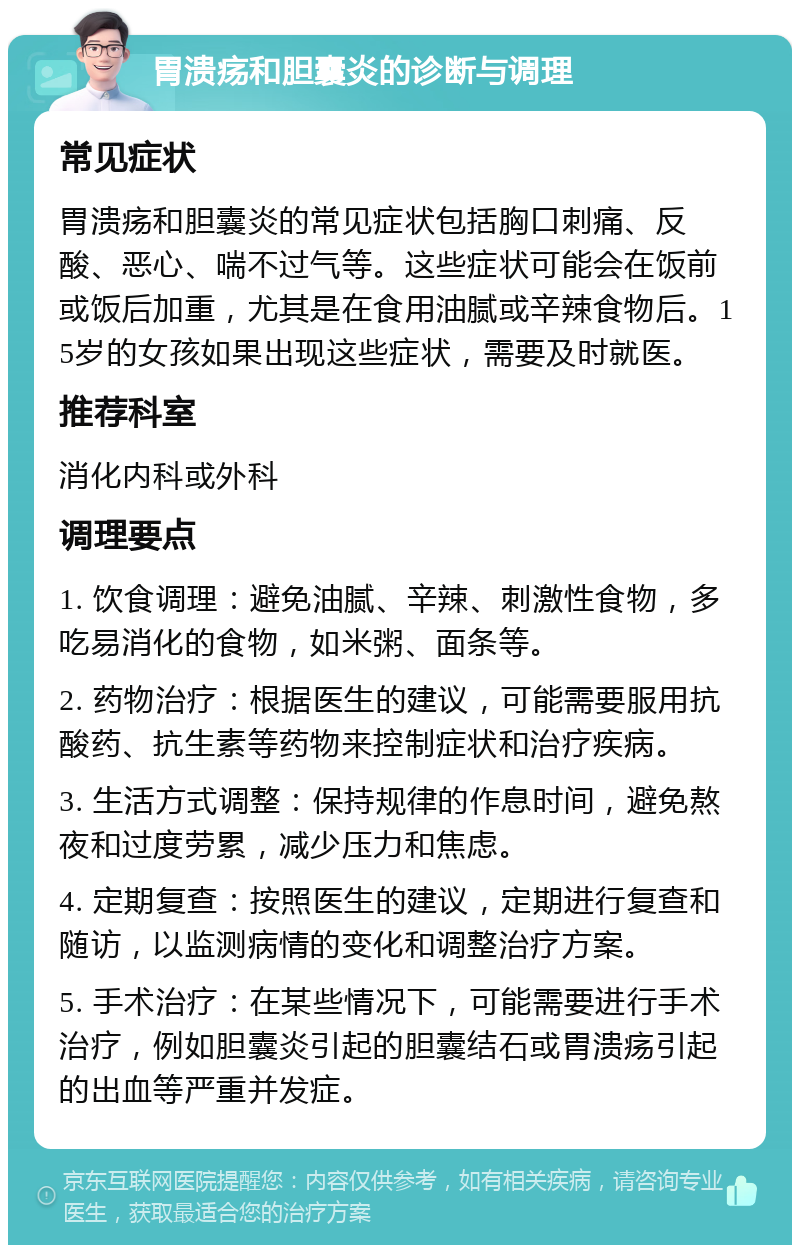 胃溃疡和胆囊炎的诊断与调理 常见症状 胃溃疡和胆囊炎的常见症状包括胸口刺痛、反酸、恶心、喘不过气等。这些症状可能会在饭前或饭后加重，尤其是在食用油腻或辛辣食物后。15岁的女孩如果出现这些症状，需要及时就医。 推荐科室 消化内科或外科 调理要点 1. 饮食调理：避免油腻、辛辣、刺激性食物，多吃易消化的食物，如米粥、面条等。 2. 药物治疗：根据医生的建议，可能需要服用抗酸药、抗生素等药物来控制症状和治疗疾病。 3. 生活方式调整：保持规律的作息时间，避免熬夜和过度劳累，减少压力和焦虑。 4. 定期复查：按照医生的建议，定期进行复查和随访，以监测病情的变化和调整治疗方案。 5. 手术治疗：在某些情况下，可能需要进行手术治疗，例如胆囊炎引起的胆囊结石或胃溃疡引起的出血等严重并发症。