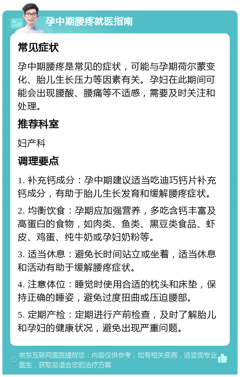 孕中期腰疼就医指南 常见症状 孕中期腰疼是常见的症状，可能与孕期荷尔蒙变化、胎儿生长压力等因素有关。孕妇在此期间可能会出现腰酸、腰痛等不适感，需要及时关注和处理。 推荐科室 妇产科 调理要点 1. 补充钙成分：孕中期建议适当吃迪巧钙片补充钙成分，有助于胎儿生长发育和缓解腰疼症状。 2. 均衡饮食：孕期应加强营养，多吃含钙丰富及高蛋白的食物，如肉类、鱼类、黑豆类食品、虾皮、鸡蛋、纯牛奶或孕妇奶粉等。 3. 适当休息：避免长时间站立或坐着，适当休息和活动有助于缓解腰疼症状。 4. 注意体位：睡觉时使用合适的枕头和床垫，保持正确的睡姿，避免过度扭曲或压迫腰部。 5. 定期产检：定期进行产前检查，及时了解胎儿和孕妇的健康状况，避免出现严重问题。