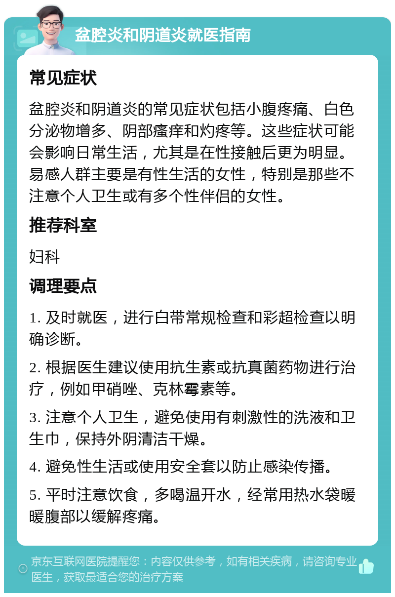 盆腔炎和阴道炎就医指南 常见症状 盆腔炎和阴道炎的常见症状包括小腹疼痛、白色分泌物增多、阴部瘙痒和灼疼等。这些症状可能会影响日常生活，尤其是在性接触后更为明显。易感人群主要是有性生活的女性，特别是那些不注意个人卫生或有多个性伴侣的女性。 推荐科室 妇科 调理要点 1. 及时就医，进行白带常规检查和彩超检查以明确诊断。 2. 根据医生建议使用抗生素或抗真菌药物进行治疗，例如甲硝唑、克林霉素等。 3. 注意个人卫生，避免使用有刺激性的洗液和卫生巾，保持外阴清洁干燥。 4. 避免性生活或使用安全套以防止感染传播。 5. 平时注意饮食，多喝温开水，经常用热水袋暖暖腹部以缓解疼痛。