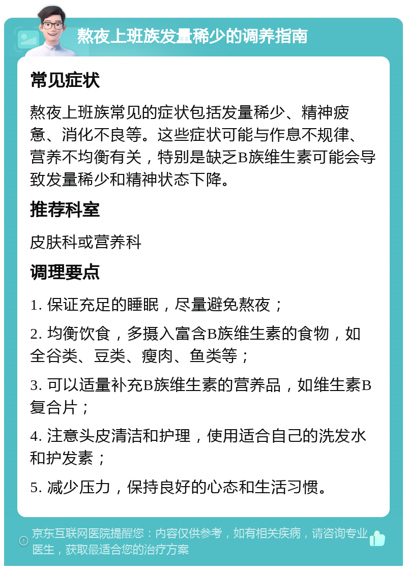 熬夜上班族发量稀少的调养指南 常见症状 熬夜上班族常见的症状包括发量稀少、精神疲惫、消化不良等。这些症状可能与作息不规律、营养不均衡有关，特别是缺乏B族维生素可能会导致发量稀少和精神状态下降。 推荐科室 皮肤科或营养科 调理要点 1. 保证充足的睡眠，尽量避免熬夜； 2. 均衡饮食，多摄入富含B族维生素的食物，如全谷类、豆类、瘦肉、鱼类等； 3. 可以适量补充B族维生素的营养品，如维生素B复合片； 4. 注意头皮清洁和护理，使用适合自己的洗发水和护发素； 5. 减少压力，保持良好的心态和生活习惯。