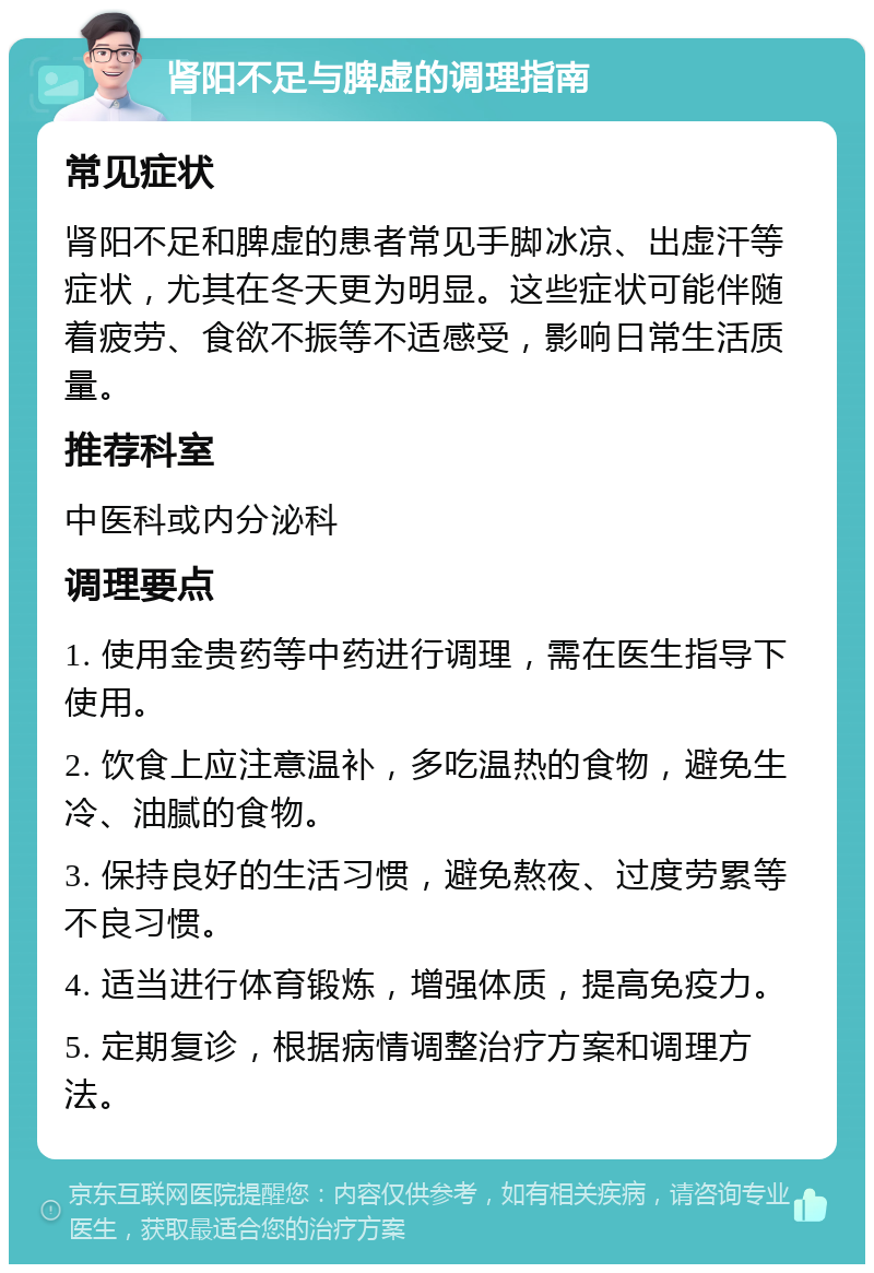 肾阳不足与脾虚的调理指南 常见症状 肾阳不足和脾虚的患者常见手脚冰凉、出虚汗等症状，尤其在冬天更为明显。这些症状可能伴随着疲劳、食欲不振等不适感受，影响日常生活质量。 推荐科室 中医科或内分泌科 调理要点 1. 使用金贵药等中药进行调理，需在医生指导下使用。 2. 饮食上应注意温补，多吃温热的食物，避免生冷、油腻的食物。 3. 保持良好的生活习惯，避免熬夜、过度劳累等不良习惯。 4. 适当进行体育锻炼，增强体质，提高免疫力。 5. 定期复诊，根据病情调整治疗方案和调理方法。