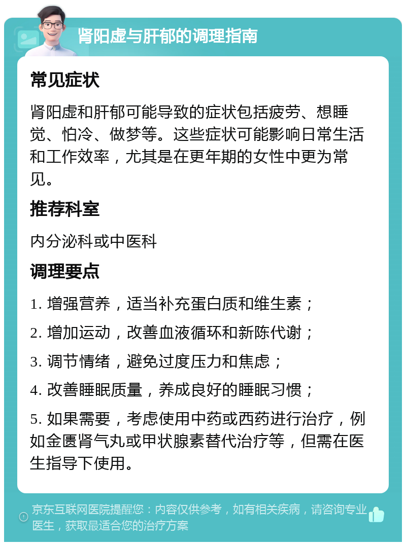 肾阳虚与肝郁的调理指南 常见症状 肾阳虚和肝郁可能导致的症状包括疲劳、想睡觉、怕冷、做梦等。这些症状可能影响日常生活和工作效率，尤其是在更年期的女性中更为常见。 推荐科室 内分泌科或中医科 调理要点 1. 增强营养，适当补充蛋白质和维生素； 2. 增加运动，改善血液循环和新陈代谢； 3. 调节情绪，避免过度压力和焦虑； 4. 改善睡眠质量，养成良好的睡眠习惯； 5. 如果需要，考虑使用中药或西药进行治疗，例如金匮肾气丸或甲状腺素替代治疗等，但需在医生指导下使用。