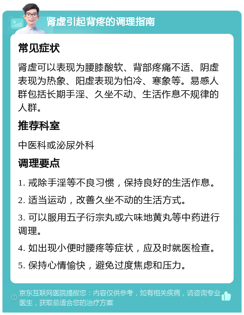 肾虚引起背疼的调理指南 常见症状 肾虚可以表现为腰膝酸软、背部疼痛不适、阴虚表现为热象、阳虚表现为怕冷、寒象等。易感人群包括长期手淫、久坐不动、生活作息不规律的人群。 推荐科室 中医科或泌尿外科 调理要点 1. 戒除手淫等不良习惯，保持良好的生活作息。 2. 适当运动，改善久坐不动的生活方式。 3. 可以服用五子衍宗丸或六味地黄丸等中药进行调理。 4. 如出现小便时腰疼等症状，应及时就医检查。 5. 保持心情愉快，避免过度焦虑和压力。