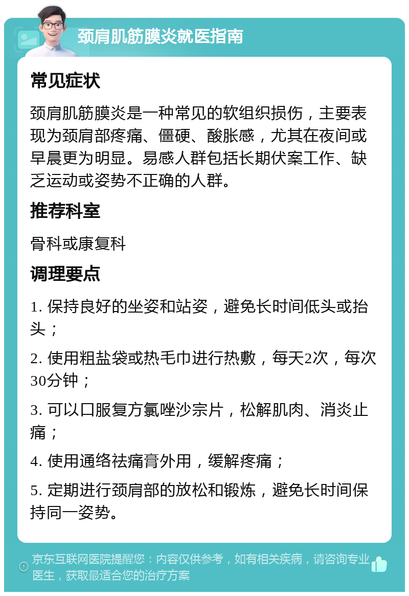 颈肩肌筋膜炎就医指南 常见症状 颈肩肌筋膜炎是一种常见的软组织损伤，主要表现为颈肩部疼痛、僵硬、酸胀感，尤其在夜间或早晨更为明显。易感人群包括长期伏案工作、缺乏运动或姿势不正确的人群。 推荐科室 骨科或康复科 调理要点 1. 保持良好的坐姿和站姿，避免长时间低头或抬头； 2. 使用粗盐袋或热毛巾进行热敷，每天2次，每次30分钟； 3. 可以口服复方氯唑沙宗片，松解肌肉、消炎止痛； 4. 使用通络祛痛膏外用，缓解疼痛； 5. 定期进行颈肩部的放松和锻炼，避免长时间保持同一姿势。