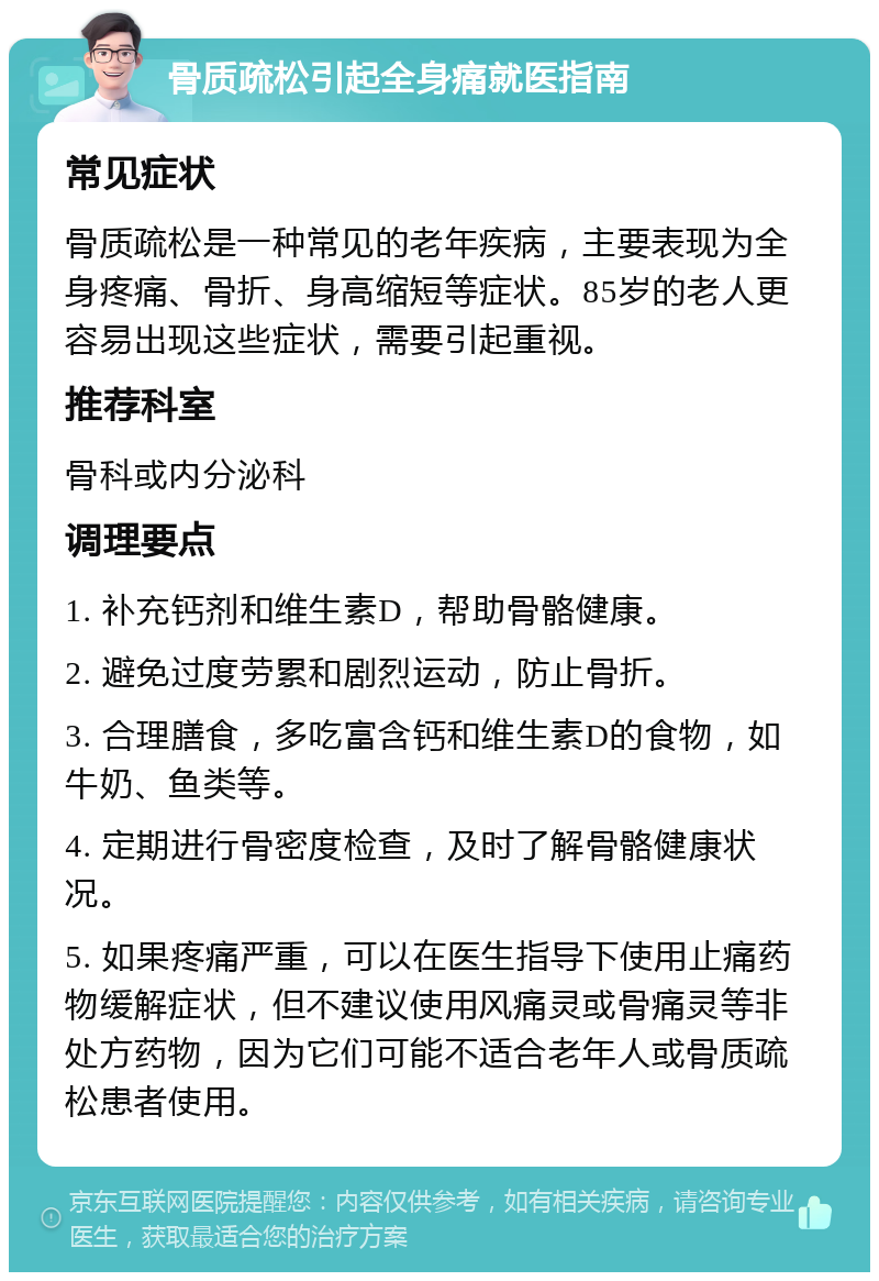 骨质疏松引起全身痛就医指南 常见症状 骨质疏松是一种常见的老年疾病，主要表现为全身疼痛、骨折、身高缩短等症状。85岁的老人更容易出现这些症状，需要引起重视。 推荐科室 骨科或内分泌科 调理要点 1. 补充钙剂和维生素D，帮助骨骼健康。 2. 避免过度劳累和剧烈运动，防止骨折。 3. 合理膳食，多吃富含钙和维生素D的食物，如牛奶、鱼类等。 4. 定期进行骨密度检查，及时了解骨骼健康状况。 5. 如果疼痛严重，可以在医生指导下使用止痛药物缓解症状，但不建议使用风痛灵或骨痛灵等非处方药物，因为它们可能不适合老年人或骨质疏松患者使用。