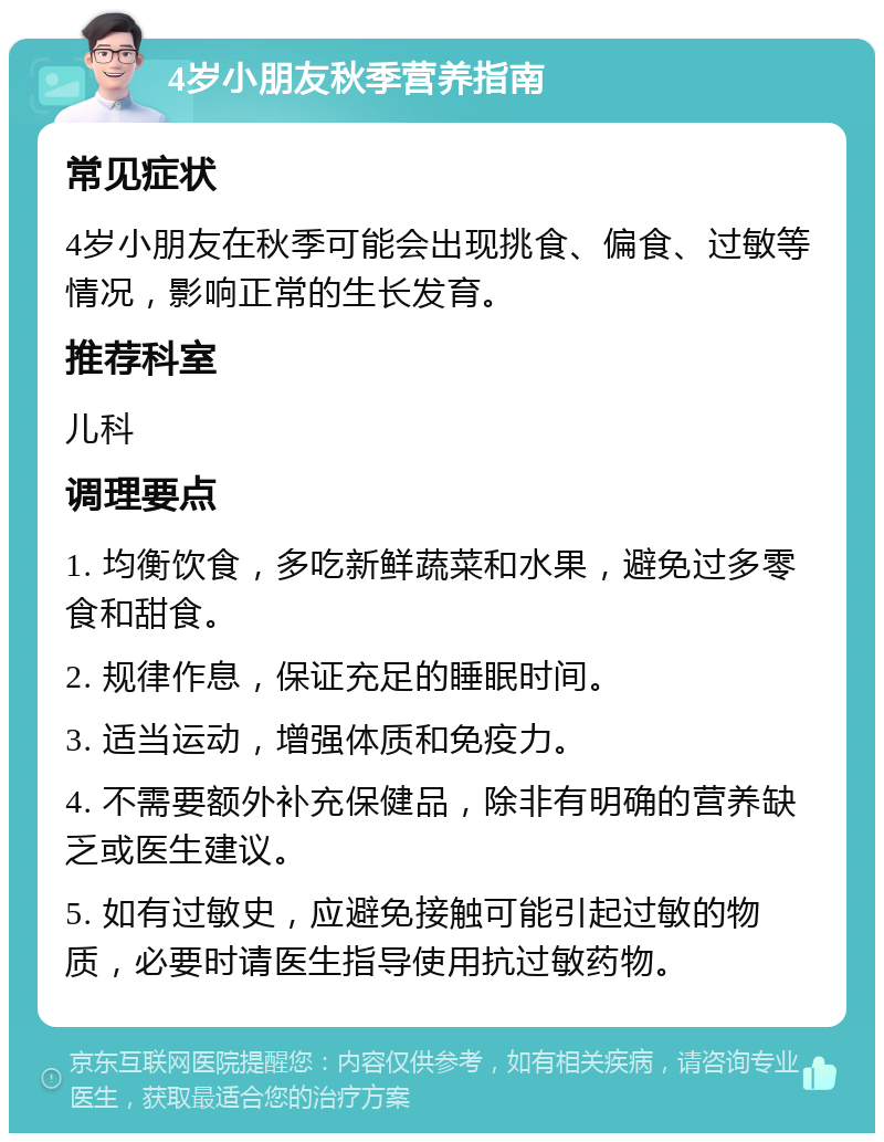 4岁小朋友秋季营养指南 常见症状 4岁小朋友在秋季可能会出现挑食、偏食、过敏等情况，影响正常的生长发育。 推荐科室 儿科 调理要点 1. 均衡饮食，多吃新鲜蔬菜和水果，避免过多零食和甜食。 2. 规律作息，保证充足的睡眠时间。 3. 适当运动，增强体质和免疫力。 4. 不需要额外补充保健品，除非有明确的营养缺乏或医生建议。 5. 如有过敏史，应避免接触可能引起过敏的物质，必要时请医生指导使用抗过敏药物。