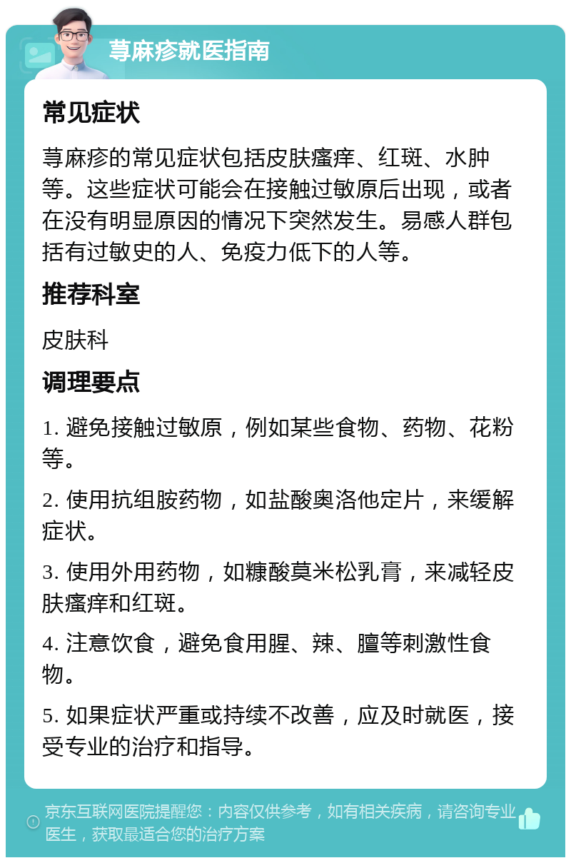 荨麻疹就医指南 常见症状 荨麻疹的常见症状包括皮肤瘙痒、红斑、水肿等。这些症状可能会在接触过敏原后出现，或者在没有明显原因的情况下突然发生。易感人群包括有过敏史的人、免疫力低下的人等。 推荐科室 皮肤科 调理要点 1. 避免接触过敏原，例如某些食物、药物、花粉等。 2. 使用抗组胺药物，如盐酸奥洛他定片，来缓解症状。 3. 使用外用药物，如糠酸莫米松乳膏，来减轻皮肤瘙痒和红斑。 4. 注意饮食，避免食用腥、辣、膻等刺激性食物。 5. 如果症状严重或持续不改善，应及时就医，接受专业的治疗和指导。