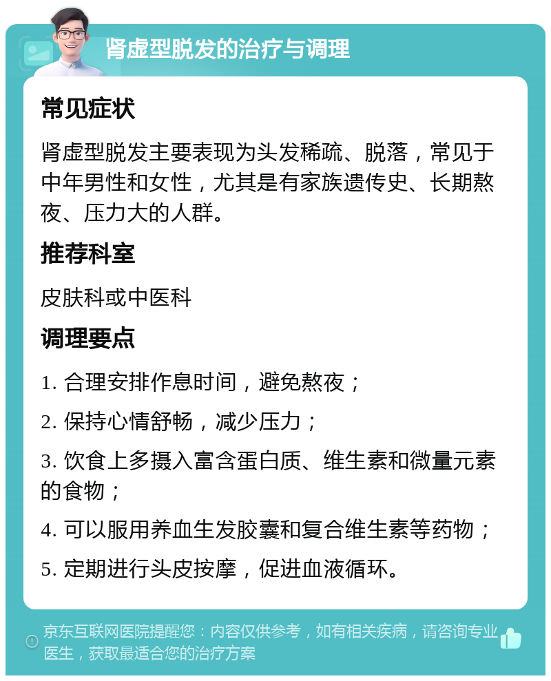 肾虚型脱发的治疗与调理 常见症状 肾虚型脱发主要表现为头发稀疏、脱落，常见于中年男性和女性，尤其是有家族遗传史、长期熬夜、压力大的人群。 推荐科室 皮肤科或中医科 调理要点 1. 合理安排作息时间，避免熬夜； 2. 保持心情舒畅，减少压力； 3. 饮食上多摄入富含蛋白质、维生素和微量元素的食物； 4. 可以服用养血生发胶囊和复合维生素等药物； 5. 定期进行头皮按摩，促进血液循环。