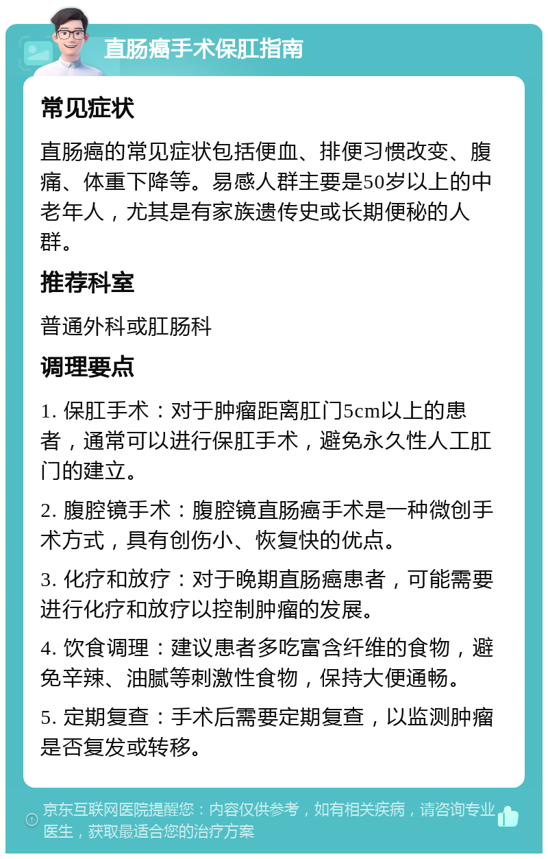 直肠癌手术保肛指南 常见症状 直肠癌的常见症状包括便血、排便习惯改变、腹痛、体重下降等。易感人群主要是50岁以上的中老年人，尤其是有家族遗传史或长期便秘的人群。 推荐科室 普通外科或肛肠科 调理要点 1. 保肛手术：对于肿瘤距离肛门5cm以上的患者，通常可以进行保肛手术，避免永久性人工肛门的建立。 2. 腹腔镜手术：腹腔镜直肠癌手术是一种微创手术方式，具有创伤小、恢复快的优点。 3. 化疗和放疗：对于晚期直肠癌患者，可能需要进行化疗和放疗以控制肿瘤的发展。 4. 饮食调理：建议患者多吃富含纤维的食物，避免辛辣、油腻等刺激性食物，保持大便通畅。 5. 定期复查：手术后需要定期复查，以监测肿瘤是否复发或转移。