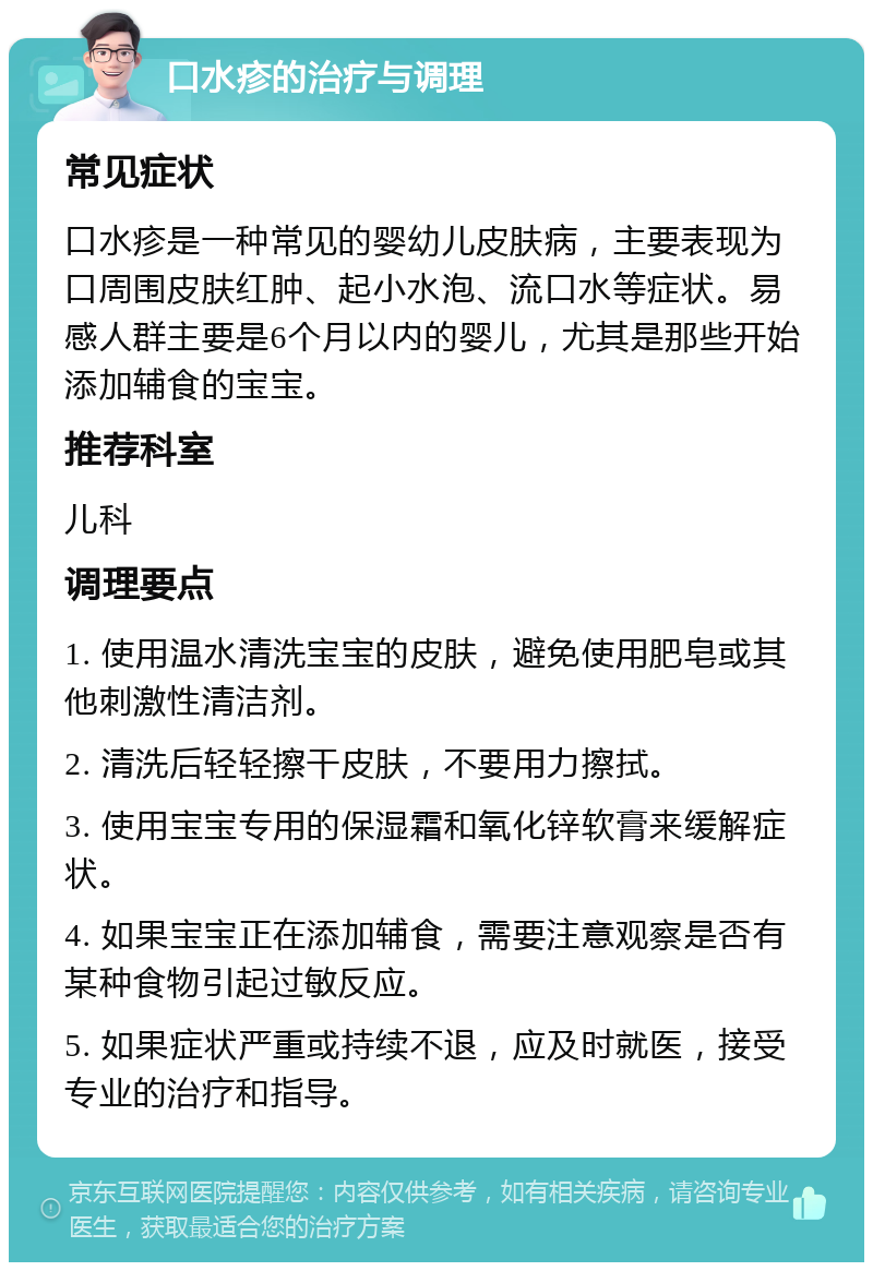 口水疹的治疗与调理 常见症状 口水疹是一种常见的婴幼儿皮肤病，主要表现为口周围皮肤红肿、起小水泡、流口水等症状。易感人群主要是6个月以内的婴儿，尤其是那些开始添加辅食的宝宝。 推荐科室 儿科 调理要点 1. 使用温水清洗宝宝的皮肤，避免使用肥皂或其他刺激性清洁剂。 2. 清洗后轻轻擦干皮肤，不要用力擦拭。 3. 使用宝宝专用的保湿霜和氧化锌软膏来缓解症状。 4. 如果宝宝正在添加辅食，需要注意观察是否有某种食物引起过敏反应。 5. 如果症状严重或持续不退，应及时就医，接受专业的治疗和指导。