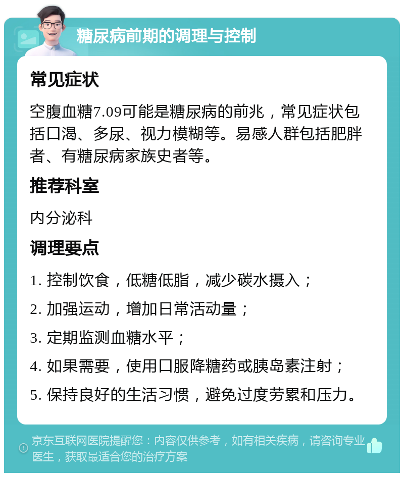 糖尿病前期的调理与控制 常见症状 空腹血糖7.09可能是糖尿病的前兆，常见症状包括口渴、多尿、视力模糊等。易感人群包括肥胖者、有糖尿病家族史者等。 推荐科室 内分泌科 调理要点 1. 控制饮食，低糖低脂，减少碳水摄入； 2. 加强运动，增加日常活动量； 3. 定期监测血糖水平； 4. 如果需要，使用口服降糖药或胰岛素注射； 5. 保持良好的生活习惯，避免过度劳累和压力。