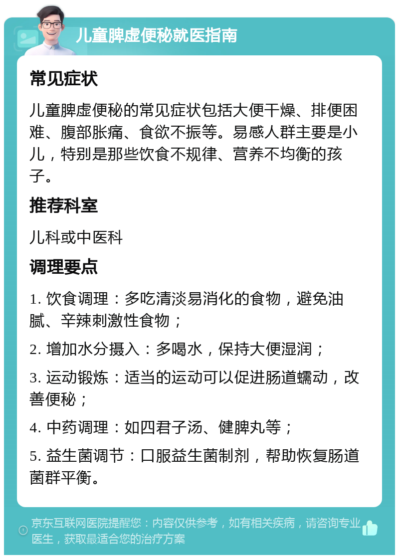 儿童脾虚便秘就医指南 常见症状 儿童脾虚便秘的常见症状包括大便干燥、排便困难、腹部胀痛、食欲不振等。易感人群主要是小儿，特别是那些饮食不规律、营养不均衡的孩子。 推荐科室 儿科或中医科 调理要点 1. 饮食调理：多吃清淡易消化的食物，避免油腻、辛辣刺激性食物； 2. 增加水分摄入：多喝水，保持大便湿润； 3. 运动锻炼：适当的运动可以促进肠道蠕动，改善便秘； 4. 中药调理：如四君子汤、健脾丸等； 5. 益生菌调节：口服益生菌制剂，帮助恢复肠道菌群平衡。