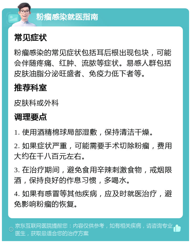 粉瘤感染就医指南 常见症状 粉瘤感染的常见症状包括耳后根出现包块，可能会伴随疼痛、红肿、流脓等症状。易感人群包括皮肤油脂分泌旺盛者、免疫力低下者等。 推荐科室 皮肤科或外科 调理要点 1. 使用酒精棉球局部湿敷，保持清洁干燥。 2. 如果症状严重，可能需要手术切除粉瘤，费用大约在千八百元左右。 3. 在治疗期间，避免食用辛辣刺激食物，戒烟限酒，保持良好的作息习惯，多喝水。 4. 如果有感冒等其他疾病，应及时就医治疗，避免影响粉瘤的恢复。