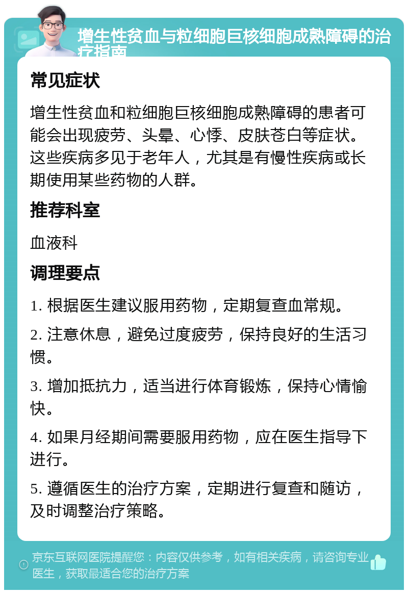 增生性贫血与粒细胞巨核细胞成熟障碍的治疗指南 常见症状 增生性贫血和粒细胞巨核细胞成熟障碍的患者可能会出现疲劳、头晕、心悸、皮肤苍白等症状。这些疾病多见于老年人，尤其是有慢性疾病或长期使用某些药物的人群。 推荐科室 血液科 调理要点 1. 根据医生建议服用药物，定期复查血常规。 2. 注意休息，避免过度疲劳，保持良好的生活习惯。 3. 增加抵抗力，适当进行体育锻炼，保持心情愉快。 4. 如果月经期间需要服用药物，应在医生指导下进行。 5. 遵循医生的治疗方案，定期进行复查和随访，及时调整治疗策略。