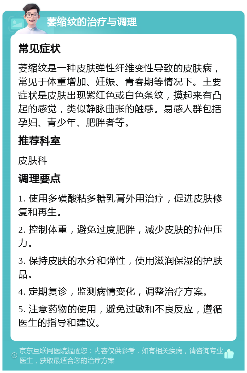 萎缩纹的治疗与调理 常见症状 萎缩纹是一种皮肤弹性纤维变性导致的皮肤病，常见于体重增加、妊娠、青春期等情况下。主要症状是皮肤出现紫红色或白色条纹，摸起来有凸起的感觉，类似静脉曲张的触感。易感人群包括孕妇、青少年、肥胖者等。 推荐科室 皮肤科 调理要点 1. 使用多磺酸粘多糖乳膏外用治疗，促进皮肤修复和再生。 2. 控制体重，避免过度肥胖，减少皮肤的拉伸压力。 3. 保持皮肤的水分和弹性，使用滋润保湿的护肤品。 4. 定期复诊，监测病情变化，调整治疗方案。 5. 注意药物的使用，避免过敏和不良反应，遵循医生的指导和建议。