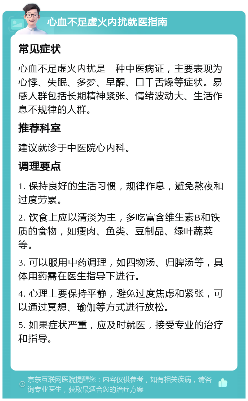 心血不足虚火内扰就医指南 常见症状 心血不足虚火内扰是一种中医病证，主要表现为心悸、失眠、多梦、早醒、口干舌燥等症状。易感人群包括长期精神紧张、情绪波动大、生活作息不规律的人群。 推荐科室 建议就诊于中医院心内科。 调理要点 1. 保持良好的生活习惯，规律作息，避免熬夜和过度劳累。 2. 饮食上应以清淡为主，多吃富含维生素B和铁质的食物，如瘦肉、鱼类、豆制品、绿叶蔬菜等。 3. 可以服用中药调理，如四物汤、归脾汤等，具体用药需在医生指导下进行。 4. 心理上要保持平静，避免过度焦虑和紧张，可以通过冥想、瑜伽等方式进行放松。 5. 如果症状严重，应及时就医，接受专业的治疗和指导。