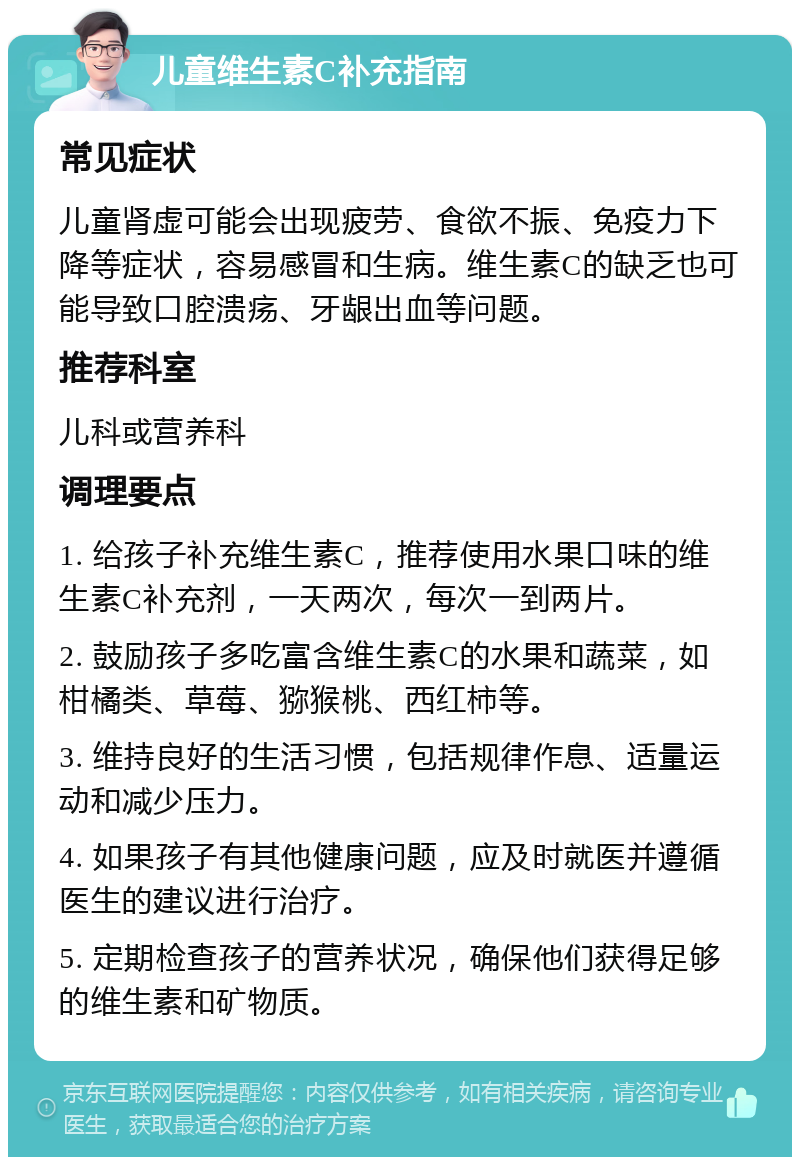 儿童维生素C补充指南 常见症状 儿童肾虚可能会出现疲劳、食欲不振、免疫力下降等症状，容易感冒和生病。维生素C的缺乏也可能导致口腔溃疡、牙龈出血等问题。 推荐科室 儿科或营养科 调理要点 1. 给孩子补充维生素C，推荐使用水果口味的维生素C补充剂，一天两次，每次一到两片。 2. 鼓励孩子多吃富含维生素C的水果和蔬菜，如柑橘类、草莓、猕猴桃、西红柿等。 3. 维持良好的生活习惯，包括规律作息、适量运动和减少压力。 4. 如果孩子有其他健康问题，应及时就医并遵循医生的建议进行治疗。 5. 定期检查孩子的营养状况，确保他们获得足够的维生素和矿物质。