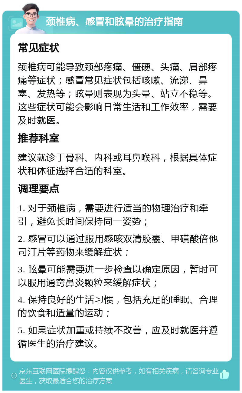 颈椎病、感冒和眩晕的治疗指南 常见症状 颈椎病可能导致颈部疼痛、僵硬、头痛、肩部疼痛等症状；感冒常见症状包括咳嗽、流涕、鼻塞、发热等；眩晕则表现为头晕、站立不稳等。这些症状可能会影响日常生活和工作效率，需要及时就医。 推荐科室 建议就诊于骨科、内科或耳鼻喉科，根据具体症状和体征选择合适的科室。 调理要点 1. 对于颈椎病，需要进行适当的物理治疗和牵引，避免长时间保持同一姿势； 2. 感冒可以通过服用感咳双清胶囊、甲磺酸倍他司汀片等药物来缓解症状； 3. 眩晕可能需要进一步检查以确定原因，暂时可以服用通窍鼻炎颗粒来缓解症状； 4. 保持良好的生活习惯，包括充足的睡眠、合理的饮食和适量的运动； 5. 如果症状加重或持续不改善，应及时就医并遵循医生的治疗建议。