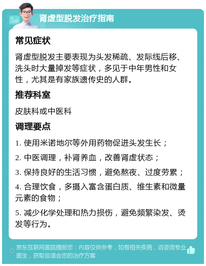 肾虚型脱发治疗指南 常见症状 肾虚型脱发主要表现为头发稀疏、发际线后移、洗头时大量掉发等症状，多见于中年男性和女性，尤其是有家族遗传史的人群。 推荐科室 皮肤科或中医科 调理要点 1. 使用米诺地尔等外用药物促进头发生长； 2. 中医调理，补肾养血，改善肾虚状态； 3. 保持良好的生活习惯，避免熬夜、过度劳累； 4. 合理饮食，多摄入富含蛋白质、维生素和微量元素的食物； 5. 减少化学处理和热力损伤，避免频繁染发、烫发等行为。