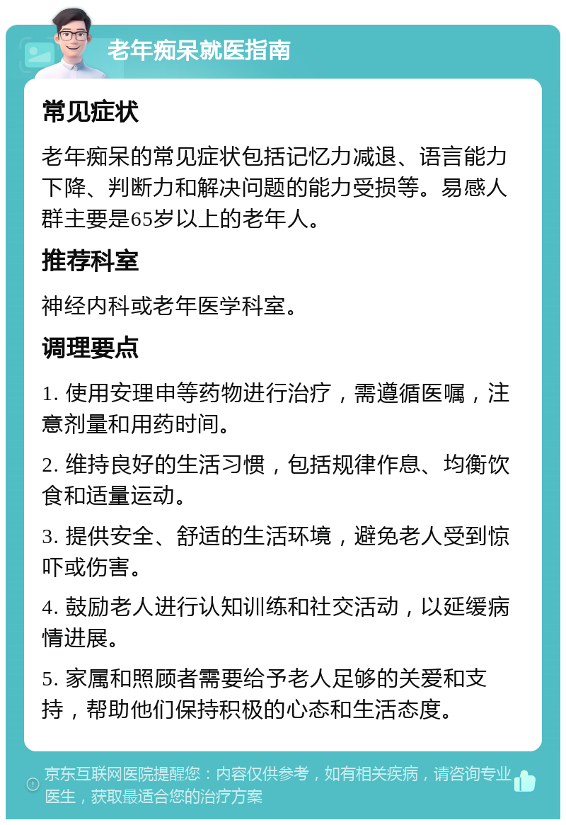 老年痴呆就医指南 常见症状 老年痴呆的常见症状包括记忆力减退、语言能力下降、判断力和解决问题的能力受损等。易感人群主要是65岁以上的老年人。 推荐科室 神经内科或老年医学科室。 调理要点 1. 使用安理申等药物进行治疗，需遵循医嘱，注意剂量和用药时间。 2. 维持良好的生活习惯，包括规律作息、均衡饮食和适量运动。 3. 提供安全、舒适的生活环境，避免老人受到惊吓或伤害。 4. 鼓励老人进行认知训练和社交活动，以延缓病情进展。 5. 家属和照顾者需要给予老人足够的关爱和支持，帮助他们保持积极的心态和生活态度。