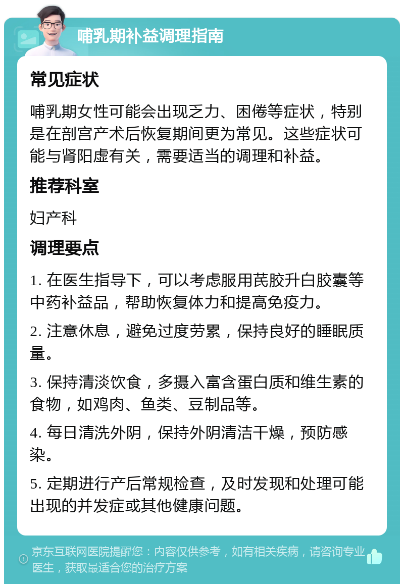 哺乳期补益调理指南 常见症状 哺乳期女性可能会出现乏力、困倦等症状，特别是在剖宫产术后恢复期间更为常见。这些症状可能与肾阳虚有关，需要适当的调理和补益。 推荐科室 妇产科 调理要点 1. 在医生指导下，可以考虑服用芪胶升白胶囊等中药补益品，帮助恢复体力和提高免疫力。 2. 注意休息，避免过度劳累，保持良好的睡眠质量。 3. 保持清淡饮食，多摄入富含蛋白质和维生素的食物，如鸡肉、鱼类、豆制品等。 4. 每日清洗外阴，保持外阴清洁干燥，预防感染。 5. 定期进行产后常规检查，及时发现和处理可能出现的并发症或其他健康问题。