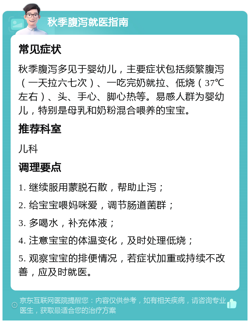 秋季腹泻就医指南 常见症状 秋季腹泻多见于婴幼儿，主要症状包括频繁腹泻（一天拉六七次）、一吃完奶就拉、低烧（37℃左右）、头、手心、脚心热等。易感人群为婴幼儿，特别是母乳和奶粉混合喂养的宝宝。 推荐科室 儿科 调理要点 1. 继续服用蒙脱石散，帮助止泻； 2. 给宝宝喂妈咪爱，调节肠道菌群； 3. 多喝水，补充体液； 4. 注意宝宝的体温变化，及时处理低烧； 5. 观察宝宝的排便情况，若症状加重或持续不改善，应及时就医。