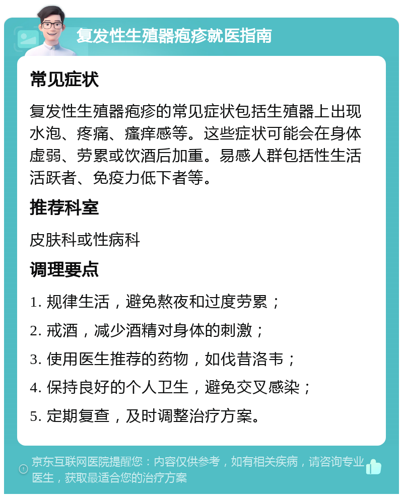 复发性生殖器疱疹就医指南 常见症状 复发性生殖器疱疹的常见症状包括生殖器上出现水泡、疼痛、瘙痒感等。这些症状可能会在身体虚弱、劳累或饮酒后加重。易感人群包括性生活活跃者、免疫力低下者等。 推荐科室 皮肤科或性病科 调理要点 1. 规律生活，避免熬夜和过度劳累； 2. 戒酒，减少酒精对身体的刺激； 3. 使用医生推荐的药物，如伐昔洛韦； 4. 保持良好的个人卫生，避免交叉感染； 5. 定期复查，及时调整治疗方案。