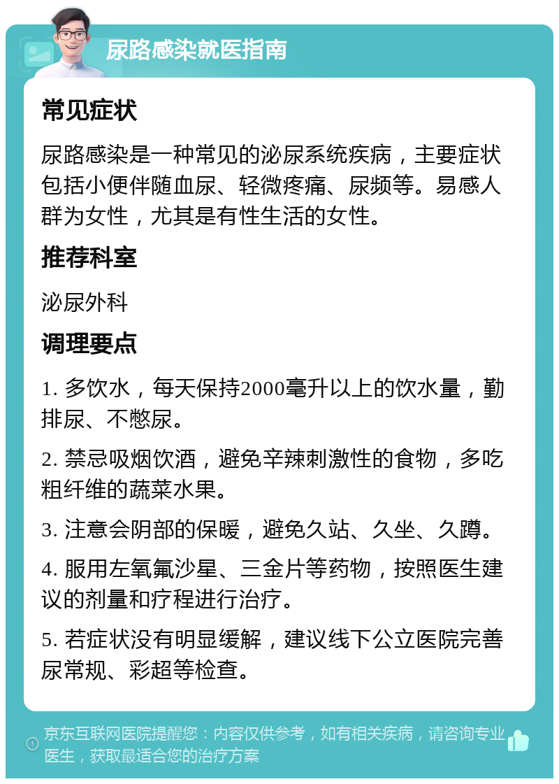 尿路感染就医指南 常见症状 尿路感染是一种常见的泌尿系统疾病，主要症状包括小便伴随血尿、轻微疼痛、尿频等。易感人群为女性，尤其是有性生活的女性。 推荐科室 泌尿外科 调理要点 1. 多饮水，每天保持2000毫升以上的饮水量，勤排尿、不憋尿。 2. 禁忌吸烟饮酒，避免辛辣刺激性的食物，多吃粗纤维的蔬菜水果。 3. 注意会阴部的保暖，避免久站、久坐、久蹲。 4. 服用左氧氟沙星、三金片等药物，按照医生建议的剂量和疗程进行治疗。 5. 若症状没有明显缓解，建议线下公立医院完善尿常规、彩超等检查。