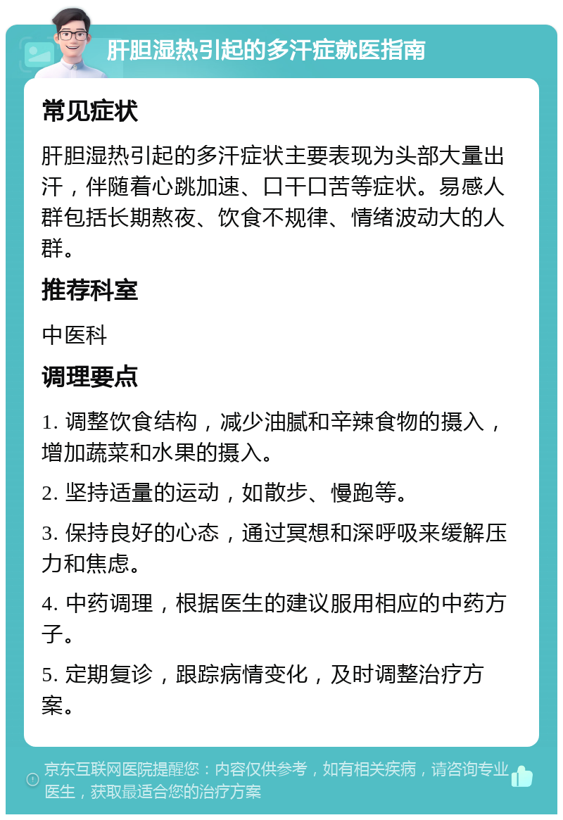 肝胆湿热引起的多汗症就医指南 常见症状 肝胆湿热引起的多汗症状主要表现为头部大量出汗，伴随着心跳加速、口干口苦等症状。易感人群包括长期熬夜、饮食不规律、情绪波动大的人群。 推荐科室 中医科 调理要点 1. 调整饮食结构，减少油腻和辛辣食物的摄入，增加蔬菜和水果的摄入。 2. 坚持适量的运动，如散步、慢跑等。 3. 保持良好的心态，通过冥想和深呼吸来缓解压力和焦虑。 4. 中药调理，根据医生的建议服用相应的中药方子。 5. 定期复诊，跟踪病情变化，及时调整治疗方案。