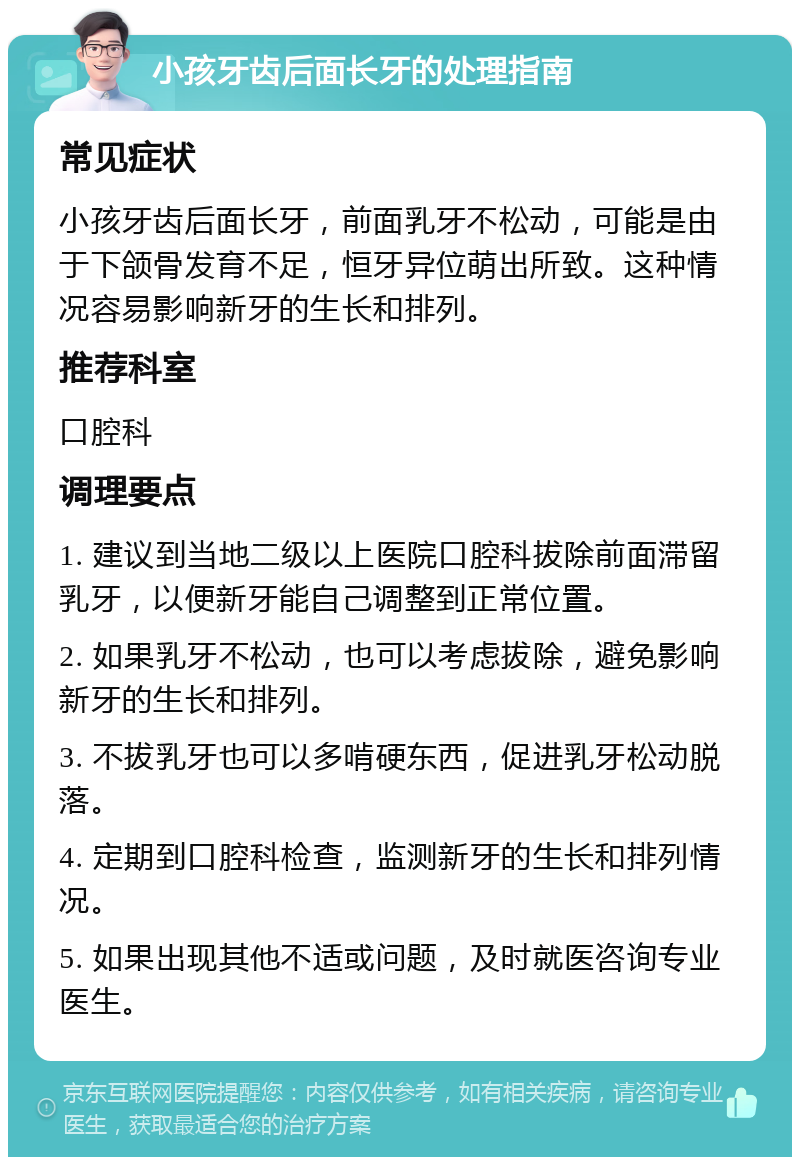 小孩牙齿后面长牙的处理指南 常见症状 小孩牙齿后面长牙，前面乳牙不松动，可能是由于下颌骨发育不足，恒牙异位萌出所致。这种情况容易影响新牙的生长和排列。 推荐科室 口腔科 调理要点 1. 建议到当地二级以上医院口腔科拔除前面滞留乳牙，以便新牙能自己调整到正常位置。 2. 如果乳牙不松动，也可以考虑拔除，避免影响新牙的生长和排列。 3. 不拔乳牙也可以多啃硬东西，促进乳牙松动脱落。 4. 定期到口腔科检查，监测新牙的生长和排列情况。 5. 如果出现其他不适或问题，及时就医咨询专业医生。