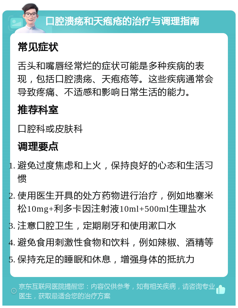 口腔溃疡和天疱疮的治疗与调理指南 常见症状 舌头和嘴唇经常烂的症状可能是多种疾病的表现，包括口腔溃疡、天疱疮等。这些疾病通常会导致疼痛、不适感和影响日常生活的能力。 推荐科室 口腔科或皮肤科 调理要点 避免过度焦虑和上火，保持良好的心态和生活习惯 使用医生开具的处方药物进行治疗，例如地塞米松10mg+利多卡因注射液10ml+500ml生理盐水 注意口腔卫生，定期刷牙和使用漱口水 避免食用刺激性食物和饮料，例如辣椒、酒精等 保持充足的睡眠和休息，增强身体的抵抗力