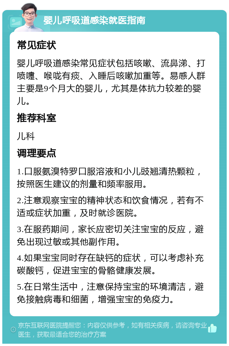 婴儿呼吸道感染就医指南 常见症状 婴儿呼吸道感染常见症状包括咳嗽、流鼻涕、打喷嚏、喉咙有痰、入睡后咳嗽加重等。易感人群主要是9个月大的婴儿，尤其是体抗力较差的婴儿。 推荐科室 儿科 调理要点 1.口服氨溴特罗口服溶液和小儿豉翘清热颗粒，按照医生建议的剂量和频率服用。 2.注意观察宝宝的精神状态和饮食情况，若有不适或症状加重，及时就诊医院。 3.在服药期间，家长应密切关注宝宝的反应，避免出现过敏或其他副作用。 4.如果宝宝同时存在缺钙的症状，可以考虑补充碳酸钙，促进宝宝的骨骼健康发展。 5.在日常生活中，注意保持宝宝的环境清洁，避免接触病毒和细菌，增强宝宝的免疫力。