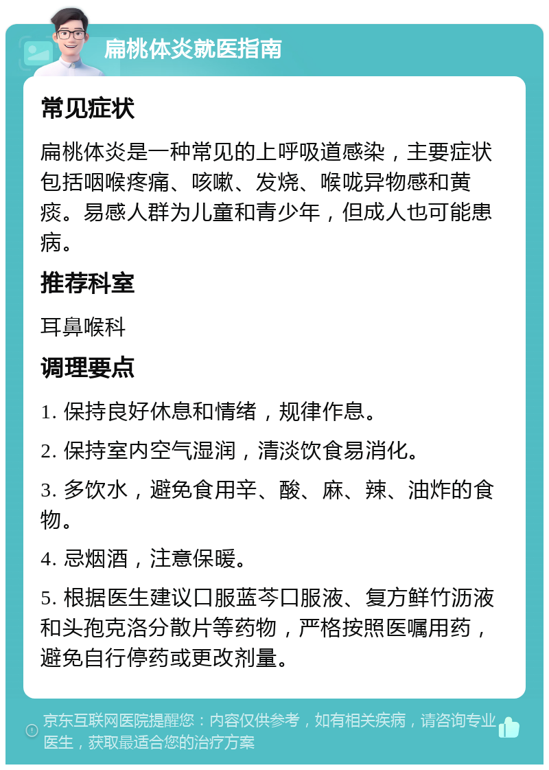 扁桃体炎就医指南 常见症状 扁桃体炎是一种常见的上呼吸道感染，主要症状包括咽喉疼痛、咳嗽、发烧、喉咙异物感和黄痰。易感人群为儿童和青少年，但成人也可能患病。 推荐科室 耳鼻喉科 调理要点 1. 保持良好休息和情绪，规律作息。 2. 保持室内空气湿润，清淡饮食易消化。 3. 多饮水，避免食用辛、酸、麻、辣、油炸的食物。 4. 忌烟酒，注意保暖。 5. 根据医生建议口服蓝芩口服液、复方鲜竹沥液和头孢克洛分散片等药物，严格按照医嘱用药，避免自行停药或更改剂量。