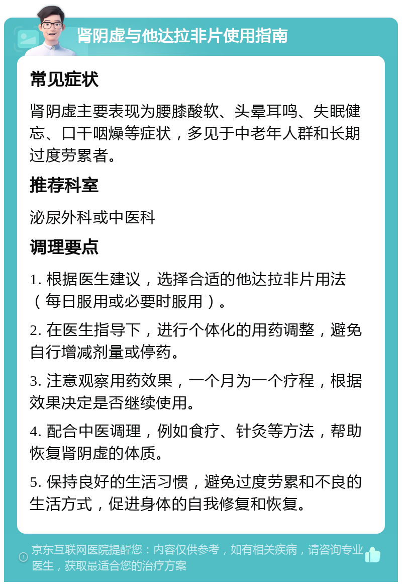 肾阴虚与他达拉非片使用指南 常见症状 肾阴虚主要表现为腰膝酸软、头晕耳鸣、失眠健忘、口干咽燥等症状，多见于中老年人群和长期过度劳累者。 推荐科室 泌尿外科或中医科 调理要点 1. 根据医生建议，选择合适的他达拉非片用法（每日服用或必要时服用）。 2. 在医生指导下，进行个体化的用药调整，避免自行增减剂量或停药。 3. 注意观察用药效果，一个月为一个疗程，根据效果决定是否继续使用。 4. 配合中医调理，例如食疗、针灸等方法，帮助恢复肾阴虚的体质。 5. 保持良好的生活习惯，避免过度劳累和不良的生活方式，促进身体的自我修复和恢复。