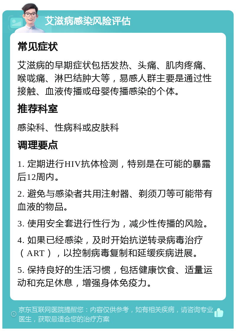 艾滋病感染风险评估 常见症状 艾滋病的早期症状包括发热、头痛、肌肉疼痛、喉咙痛、淋巴结肿大等，易感人群主要是通过性接触、血液传播或母婴传播感染的个体。 推荐科室 感染科、性病科或皮肤科 调理要点 1. 定期进行HIV抗体检测，特别是在可能的暴露后12周内。 2. 避免与感染者共用注射器、剃须刀等可能带有血液的物品。 3. 使用安全套进行性行为，减少性传播的风险。 4. 如果已经感染，及时开始抗逆转录病毒治疗（ART），以控制病毒复制和延缓疾病进展。 5. 保持良好的生活习惯，包括健康饮食、适量运动和充足休息，增强身体免疫力。