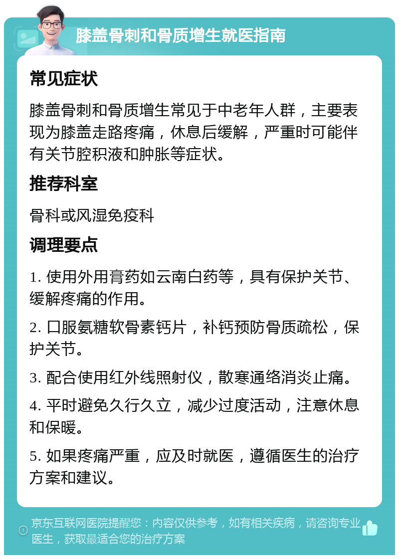 膝盖骨刺和骨质增生就医指南 常见症状 膝盖骨刺和骨质增生常见于中老年人群，主要表现为膝盖走路疼痛，休息后缓解，严重时可能伴有关节腔积液和肿胀等症状。 推荐科室 骨科或风湿免疫科 调理要点 1. 使用外用膏药如云南白药等，具有保护关节、缓解疼痛的作用。 2. 口服氨糖软骨素钙片，补钙预防骨质疏松，保护关节。 3. 配合使用红外线照射仪，散寒通络消炎止痛。 4. 平时避免久行久立，减少过度活动，注意休息和保暖。 5. 如果疼痛严重，应及时就医，遵循医生的治疗方案和建议。