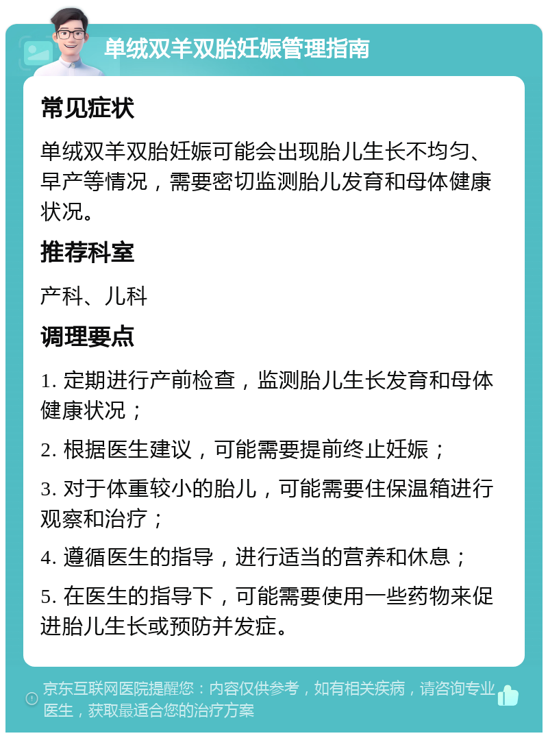 单绒双羊双胎妊娠管理指南 常见症状 单绒双羊双胎妊娠可能会出现胎儿生长不均匀、早产等情况，需要密切监测胎儿发育和母体健康状况。 推荐科室 产科、儿科 调理要点 1. 定期进行产前检查，监测胎儿生长发育和母体健康状况； 2. 根据医生建议，可能需要提前终止妊娠； 3. 对于体重较小的胎儿，可能需要住保温箱进行观察和治疗； 4. 遵循医生的指导，进行适当的营养和休息； 5. 在医生的指导下，可能需要使用一些药物来促进胎儿生长或预防并发症。