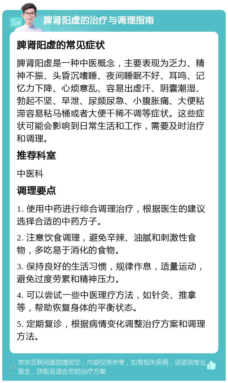 脾肾阳虚的治疗与调理指南 脾肾阳虚的常见症状 脾肾阳虚是一种中医概念，主要表现为乏力、精神不振、头昏沉嗜睡、夜间睡眠不好、耳鸣、记忆力下降、心烦意乱、容易出虚汗、阴囊潮湿、勃起不坚、早泄、尿频尿急、小腹胀痛、大便粘滞容易粘马桶或者大便干稀不调等症状。这些症状可能会影响到日常生活和工作，需要及时治疗和调理。 推荐科室 中医科 调理要点 1. 使用中药进行综合调理治疗，根据医生的建议选择合适的中药方子。 2. 注意饮食调理，避免辛辣、油腻和刺激性食物，多吃易于消化的食物。 3. 保持良好的生活习惯，规律作息，适量运动，避免过度劳累和精神压力。 4. 可以尝试一些中医理疗方法，如针灸、推拿等，帮助恢复身体的平衡状态。 5. 定期复诊，根据病情变化调整治疗方案和调理方法。