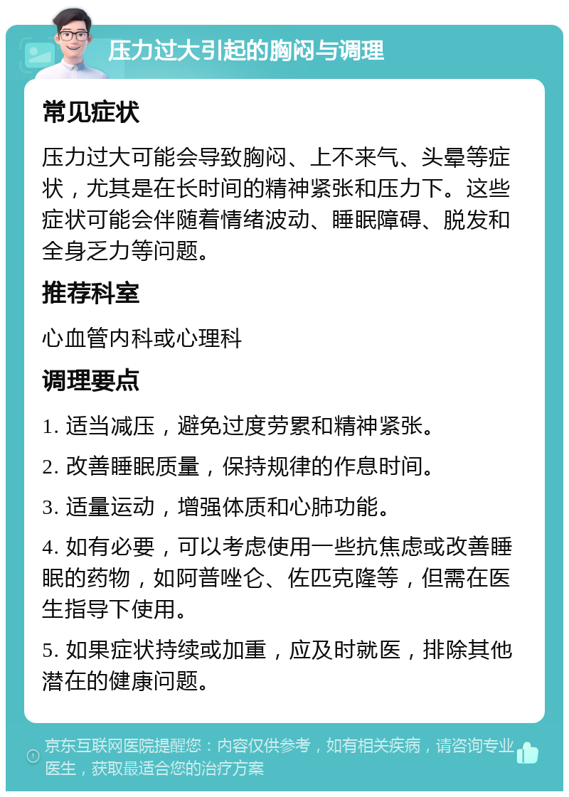 压力过大引起的胸闷与调理 常见症状 压力过大可能会导致胸闷、上不来气、头晕等症状，尤其是在长时间的精神紧张和压力下。这些症状可能会伴随着情绪波动、睡眠障碍、脱发和全身乏力等问题。 推荐科室 心血管内科或心理科 调理要点 1. 适当减压，避免过度劳累和精神紧张。 2. 改善睡眠质量，保持规律的作息时间。 3. 适量运动，增强体质和心肺功能。 4. 如有必要，可以考虑使用一些抗焦虑或改善睡眠的药物，如阿普唑仑、佐匹克隆等，但需在医生指导下使用。 5. 如果症状持续或加重，应及时就医，排除其他潜在的健康问题。