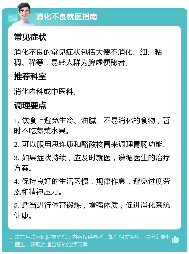 消化不良就医指南 常见症状 消化不良的常见症状包括大便不消化、细、粘稠、稀等，易感人群为脾虚便秘者。 推荐科室 消化内科或中医科。 调理要点 1. 饮食上避免生冷、油腻、不易消化的食物，暂时不吃蔬菜水果。 2. 可以服用思连康和酪酸梭菌来调理胃肠功能。 3. 如果症状持续，应及时就医，遵循医生的治疗方案。 4. 保持良好的生活习惯，规律作息，避免过度劳累和精神压力。 5. 适当进行体育锻炼，增强体质，促进消化系统健康。