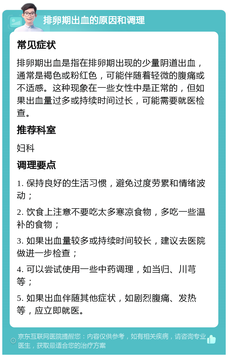 排卵期出血的原因和调理 常见症状 排卵期出血是指在排卵期出现的少量阴道出血，通常是褐色或粉红色，可能伴随着轻微的腹痛或不适感。这种现象在一些女性中是正常的，但如果出血量过多或持续时间过长，可能需要就医检查。 推荐科室 妇科 调理要点 1. 保持良好的生活习惯，避免过度劳累和情绪波动； 2. 饮食上注意不要吃太多寒凉食物，多吃一些温补的食物； 3. 如果出血量较多或持续时间较长，建议去医院做进一步检查； 4. 可以尝试使用一些中药调理，如当归、川芎等； 5. 如果出血伴随其他症状，如剧烈腹痛、发热等，应立即就医。