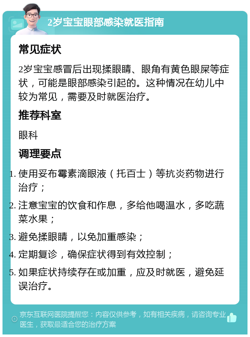 2岁宝宝眼部感染就医指南 常见症状 2岁宝宝感冒后出现揉眼睛、眼角有黄色眼屎等症状，可能是眼部感染引起的。这种情况在幼儿中较为常见，需要及时就医治疗。 推荐科室 眼科 调理要点 使用妥布霉素滴眼液（托百士）等抗炎药物进行治疗； 注意宝宝的饮食和作息，多给他喝温水，多吃蔬菜水果； 避免揉眼睛，以免加重感染； 定期复诊，确保症状得到有效控制； 如果症状持续存在或加重，应及时就医，避免延误治疗。