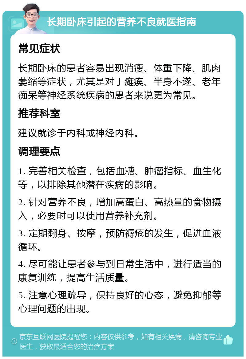 长期卧床引起的营养不良就医指南 常见症状 长期卧床的患者容易出现消瘦、体重下降、肌肉萎缩等症状，尤其是对于瘫痪、半身不遂、老年痴呆等神经系统疾病的患者来说更为常见。 推荐科室 建议就诊于内科或神经内科。 调理要点 1. 完善相关检查，包括血糖、肿瘤指标、血生化等，以排除其他潜在疾病的影响。 2. 针对营养不良，增加高蛋白、高热量的食物摄入，必要时可以使用营养补充剂。 3. 定期翻身、按摩，预防褥疮的发生，促进血液循环。 4. 尽可能让患者参与到日常生活中，进行适当的康复训练，提高生活质量。 5. 注意心理疏导，保持良好的心态，避免抑郁等心理问题的出现。