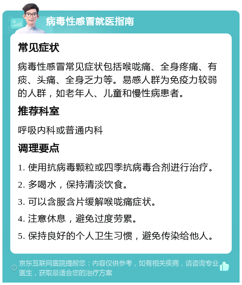 病毒性感冒就医指南 常见症状 病毒性感冒常见症状包括喉咙痛、全身疼痛、有痰、头痛、全身乏力等。易感人群为免疫力较弱的人群，如老年人、儿童和慢性病患者。 推荐科室 呼吸内科或普通内科 调理要点 1. 使用抗病毒颗粒或四季抗病毒合剂进行治疗。 2. 多喝水，保持清淡饮食。 3. 可以含服含片缓解喉咙痛症状。 4. 注意休息，避免过度劳累。 5. 保持良好的个人卫生习惯，避免传染给他人。